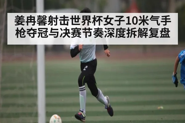 姜冉馨射击世界杯女子10米气手枪夺冠与决赛节奏深度拆解复盘